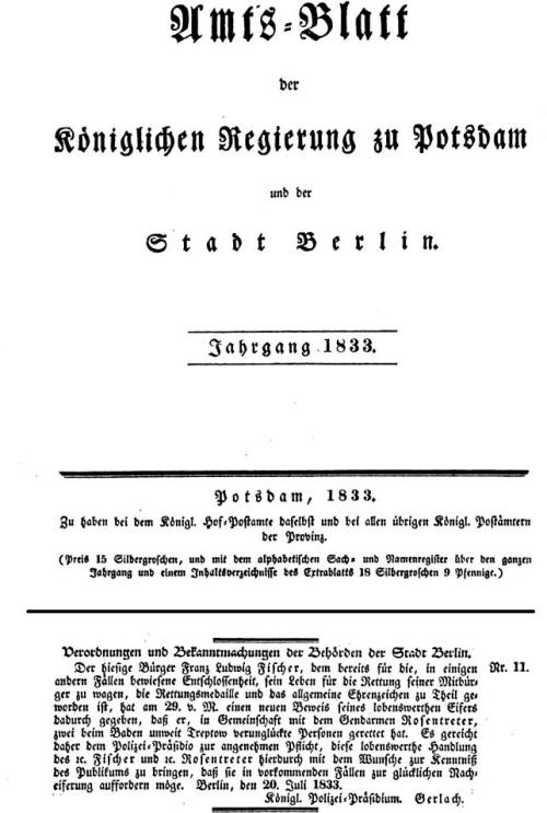 Verordnungen und Bekanntmachungen der Behörden der Stadt Berlin. / Der hiesige Bürger Franz Ludwig Fischer, dem bereits für die, in einigen anderen Fällen bewiesene Entschlossenheit, sein Leben für die Rettung seiner Mitbürger zu wagen, die Rettungsmedaille und das allgemeine Ehrenzeichen zu Theil geworden ist, hat am 29. v. M. einen neuen Beweis seines lobenswerthen Eifers dadurch gegeben, daß er, in Gemeinschaft mit dem Gendarmen Rosentreter, zwei beim Baden unweit Treptow verunglückte Personen gerettet hat. Es gereicht daher dem Polizei=Präsidio zur angenehmen Pflicht, diese lobenswerthe Handlung des Fischer und Rosentreter hierdurch mit dem Wunsche zur Kenntniß des Publikums zu bringen, daß sie in vorkommenden Fällen zur glücklichen Nacheiferung auffordern möge. Berlin, den 20. Juli 1833. / Königl. Polizei-Präsidium. Gerlach.